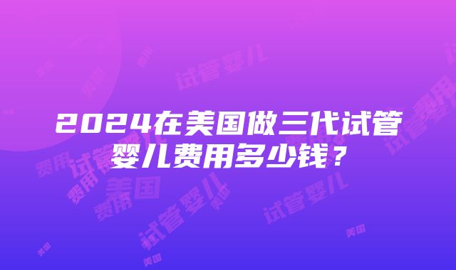 2024在美国做三代试管婴儿费用多少钱？