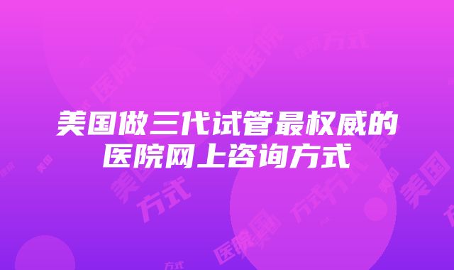 美国做三代试管最权威的医院网上咨询方式