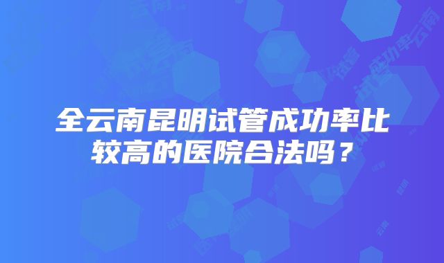 全云南昆明试管成功率比较高的医院合法吗？