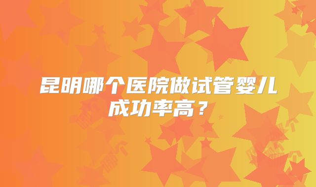 昆明哪个医院做试管婴儿成功率高？