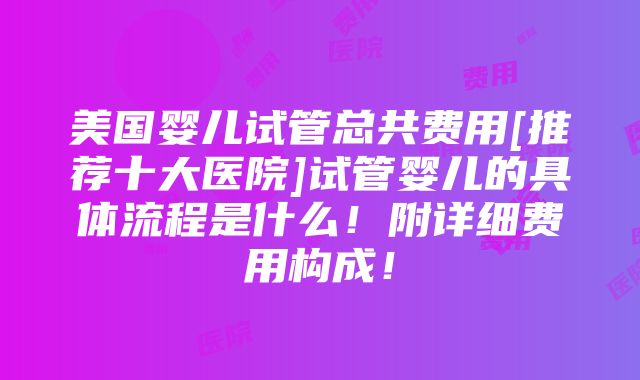 美国婴儿试管总共费用[推荐十大医院]试管婴儿的具体流程是什么！附详细费用构成！