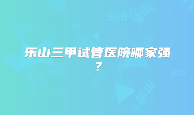 乐山三甲试管医院哪家强？