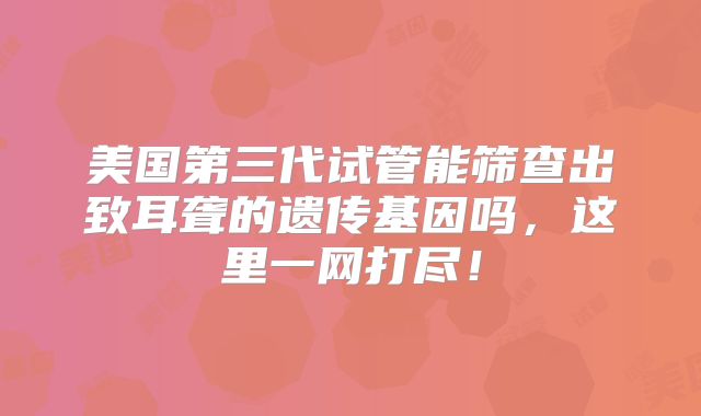 美国第三代试管能筛查出致耳聋的遗传基因吗，这里一网打尽！