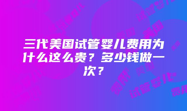 三代美国试管婴儿费用为什么这么贵？多少钱做一次？