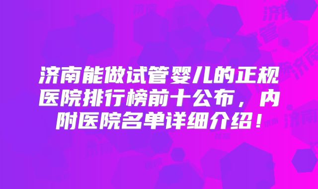 济南能做试管婴儿的正规医院排行榜前十公布，内附医院名单详细介绍！