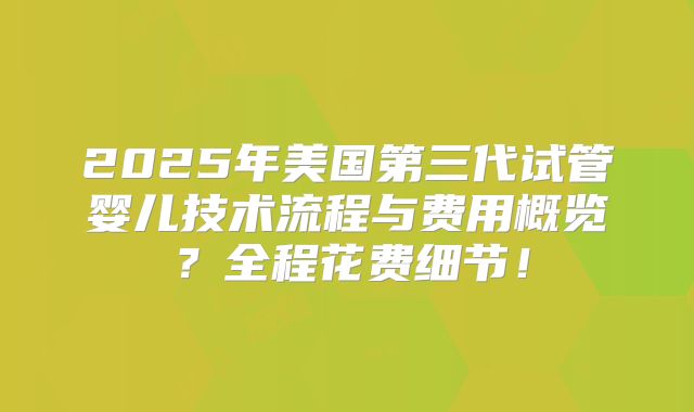 2025年美国第三代试管婴儿技术流程与费用概览？全程花费细节！