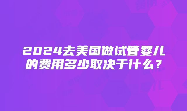 2024去美国做试管婴儿的费用多少取决于什么？