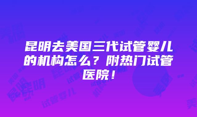 昆明去美国三代试管婴儿的机构怎么？附热门试管医院！