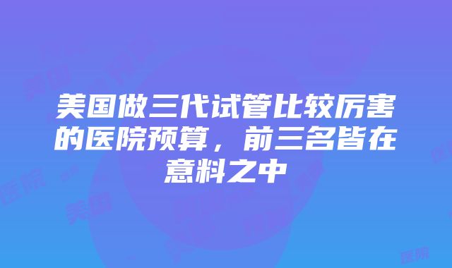 美国做三代试管比较厉害的医院预算，前三名皆在意料之中