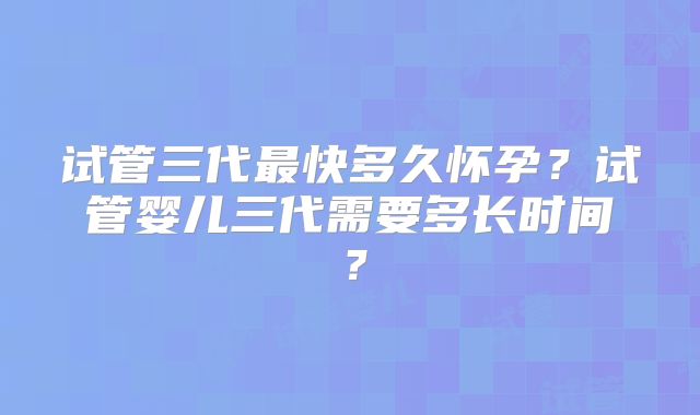 试管三代最快多久怀孕？试管婴儿三代需要多长时间？