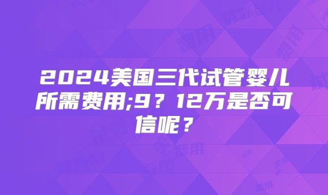 2024美国三代试管婴儿所需费用;9？12万是否可信呢？