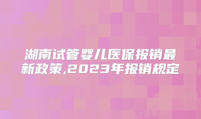 湖南试管婴儿医保报销最新政策,2023年报销规定