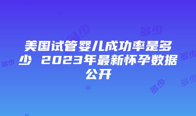 美国试管婴儿成功率是多少 2023年最新怀孕数据公开