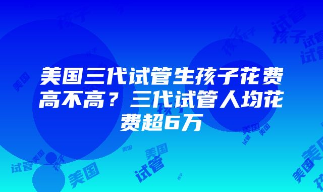 美国三代试管生孩子花费高不高？三代试管人均花费超6万