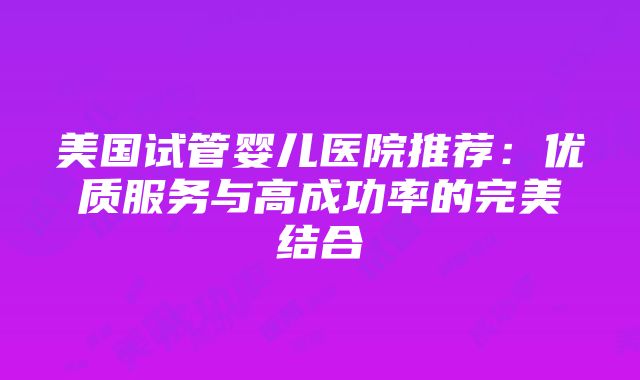 美国试管婴儿医院推荐：优质服务与高成功率的完美结合