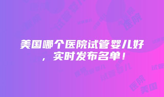 美国哪个医院试管婴儿好，实时发布名单！