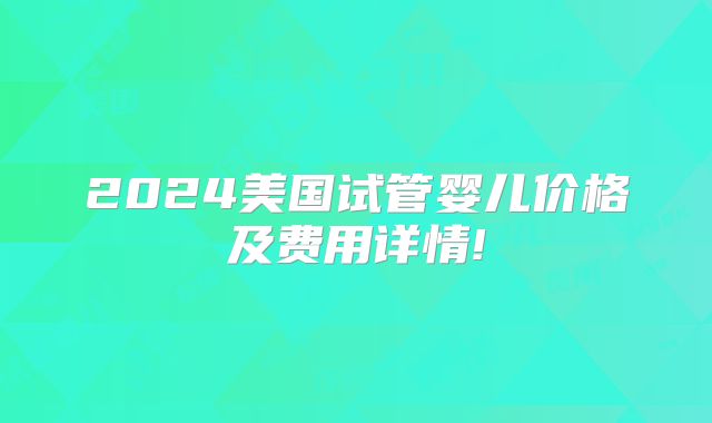 2024美国试管婴儿价格及费用详情!