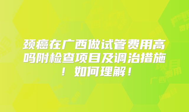 颈癌在广西做试管费用高吗附检查项目及调治措施！如何理解！