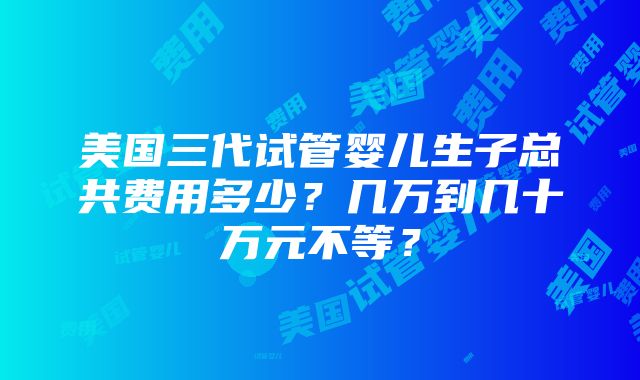 美国三代试管婴儿生子总共费用多少？几万到几十万元不等？