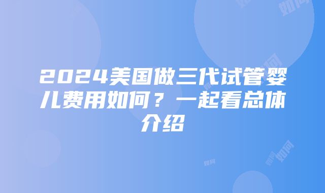 2024美国做三代试管婴儿费用如何？一起看总体介绍