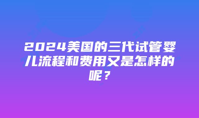 2024美国的三代试管婴儿流程和费用又是怎样的呢？