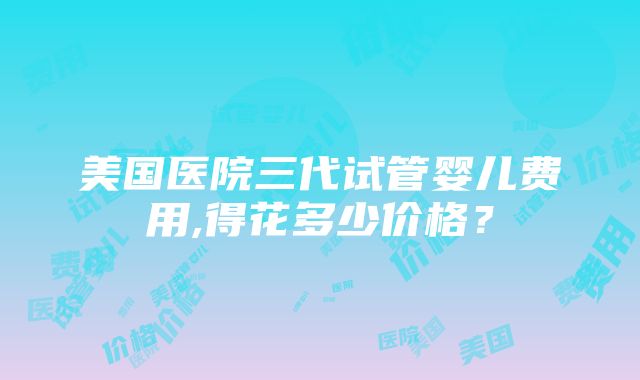 美国医院三代试管婴儿费用,得花多少价格？