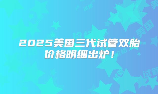 2025美国三代试管双胎价格明细出炉！