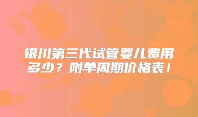 银川第三代试管婴儿费用多少？附单周期价格表！