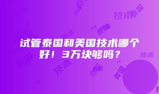 试管泰国和美国技术哪个好！3万块够吗？