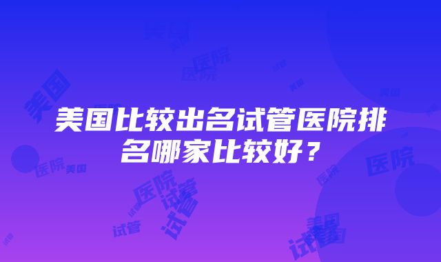 美国比较出名试管医院排名哪家比较好？