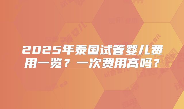 2025年泰国试管婴儿费用一览？一次费用高吗？