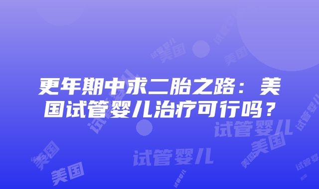 更年期中求二胎之路：美国试管婴儿治疗可行吗？