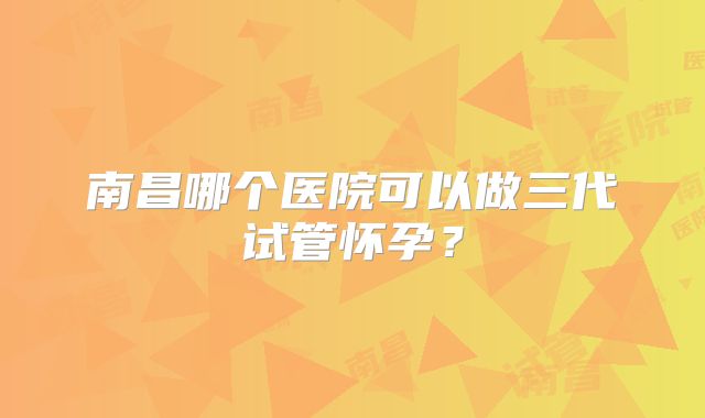 南昌哪个医院可以做三代试管怀孕？