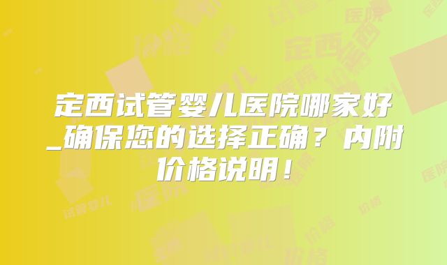 定西试管婴儿医院哪家好_确保您的选择正确？内附价格说明！