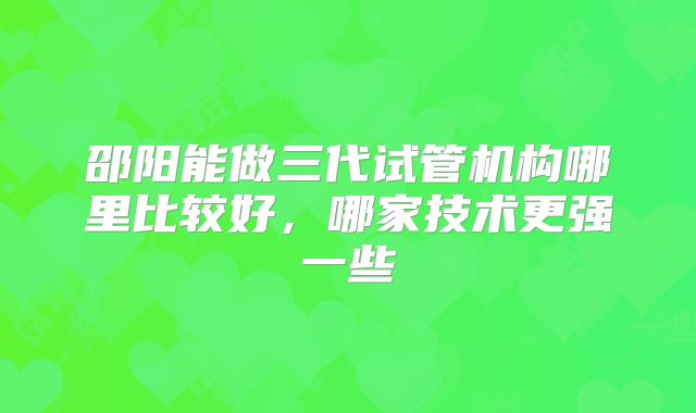 邵阳能做三代试管机构哪里比较好，哪家技术更强一些