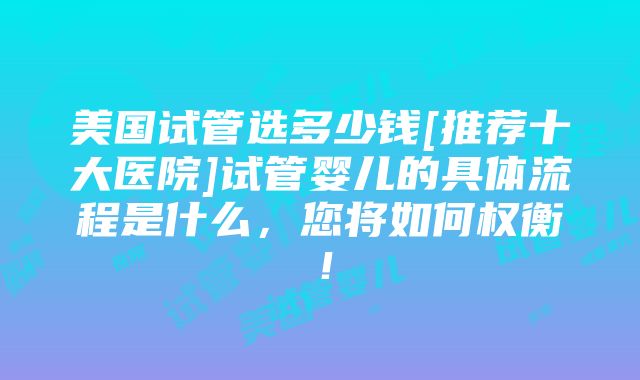 美国试管选多少钱[推荐十大医院]试管婴儿的具体流程是什么，您将如何权衡！