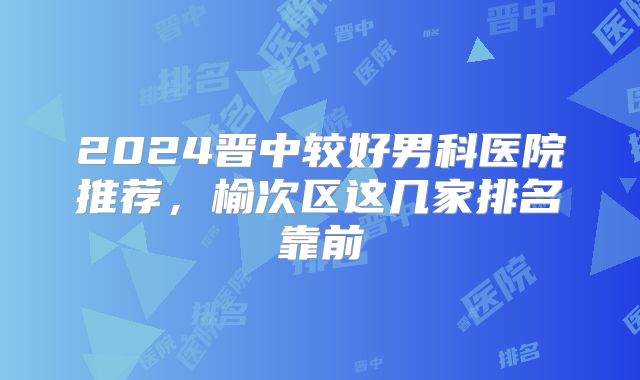 2024晋中较好男科医院推荐，榆次区这几家排名靠前