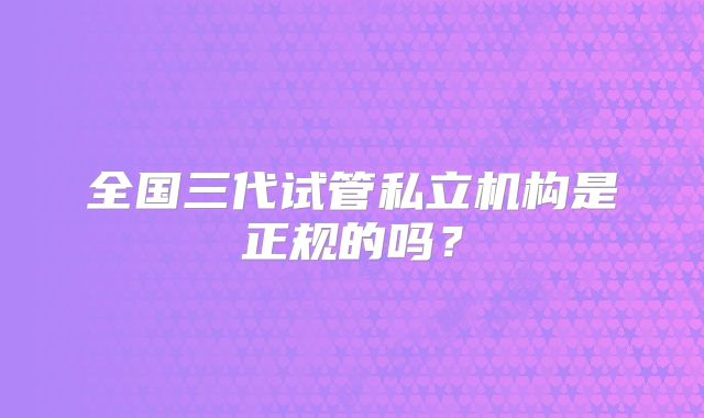 全国三代试管私立机构是正规的吗？