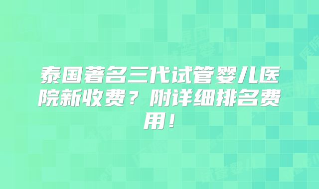 泰国著名三代试管婴儿医院新收费？附详细排名费用！