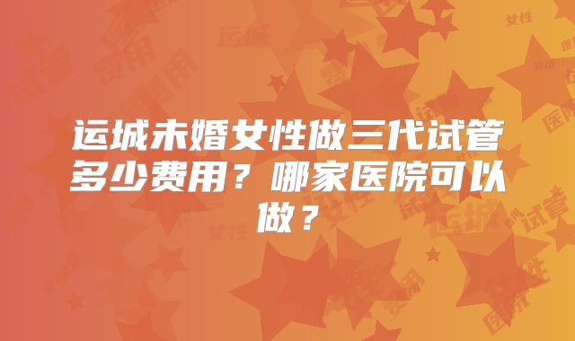 运城未婚女性做三代试管多少费用？哪家医院可以做？