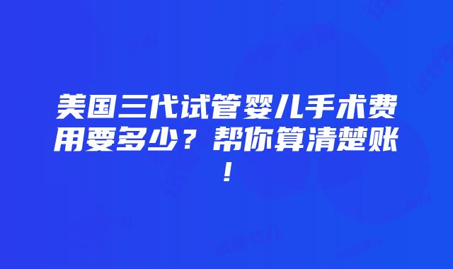 美国三代试管婴儿手术费用要多少？帮你算清楚账!