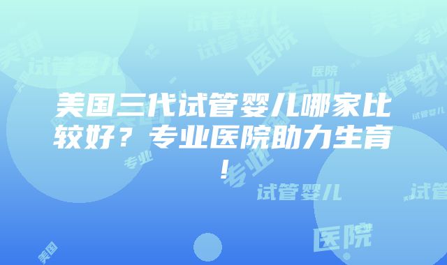 美国三代试管婴儿哪家比较好？专业医院助力生育!