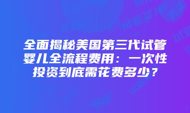 全面揭秘美国第三代试管婴儿全流程费用：一次性投资到底需花费多少？