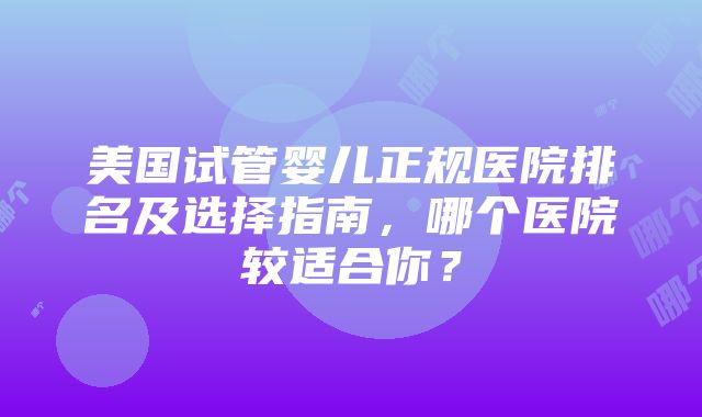 美国试管婴儿正规医院排名及选择指南，哪个医院较适合你？