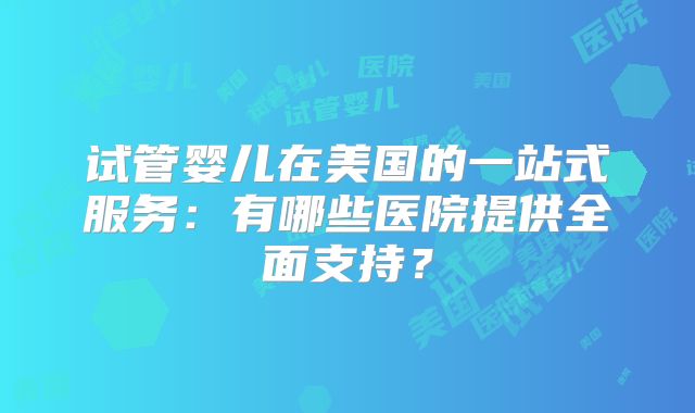 试管婴儿在美国的一站式服务：有哪些医院提供全面支持？