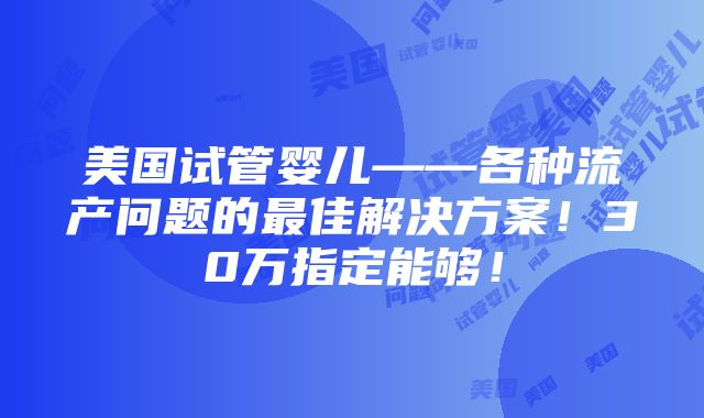 美国试管婴儿——各种流产问题的最佳解决方案！30万指定能够！