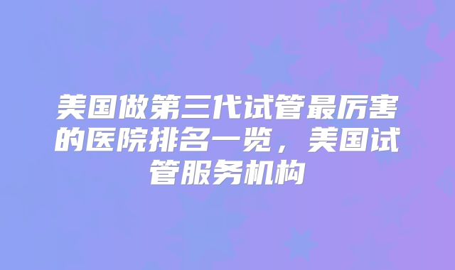 美国做第三代试管最厉害的医院排名一览，美国试管服务机构