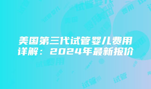 美国第三代试管婴儿费用详解：2024年最新报价