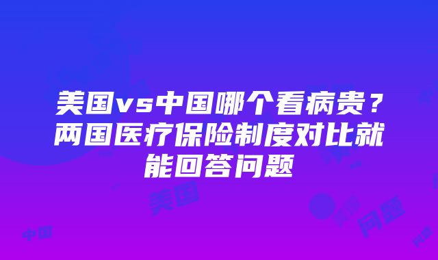 美国vs中国哪个看病贵？两国医疗保险制度对比就能回答问题