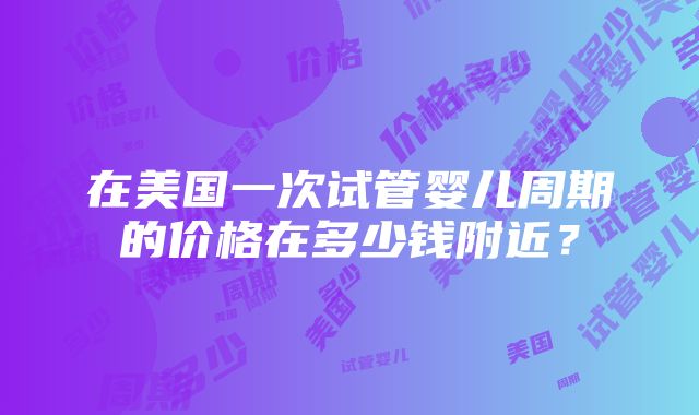 在美国一次试管婴儿周期的价格在多少钱附近？